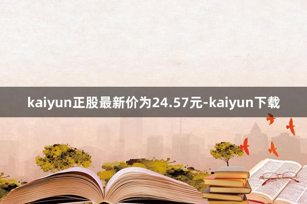 kaiyun正股最新价为24.57元-kaiyun下载