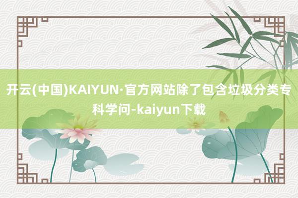 开云(中国)KAIYUN·官方网站除了包含垃圾分类专科学问-kaiyun下载