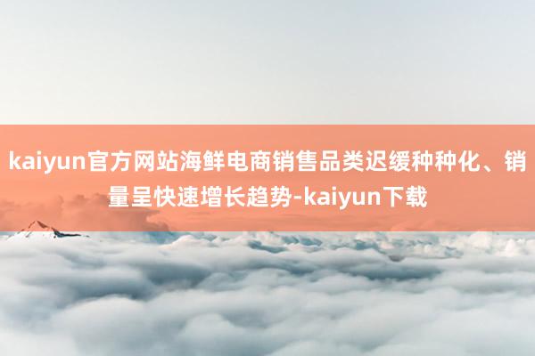 kaiyun官方网站海鲜电商销售品类迟缓种种化、销量呈快速增长趋势-kaiyun下载