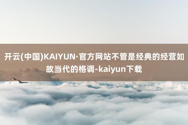 开云(中国)KAIYUN·官方网站不管是经典的经营如故当代的格调-kaiyun下载