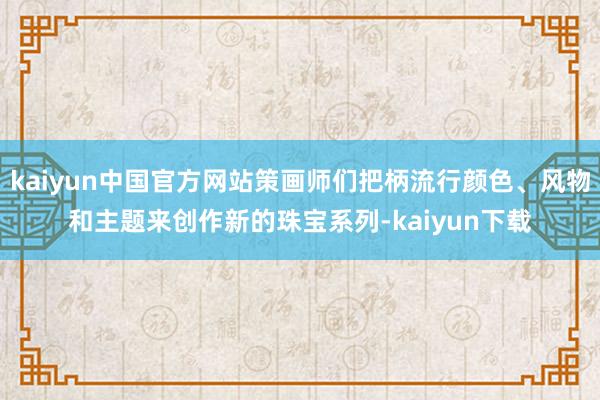 kaiyun中国官方网站策画师们把柄流行颜色、风物和主题来创作新的珠宝系列-kaiyun下载