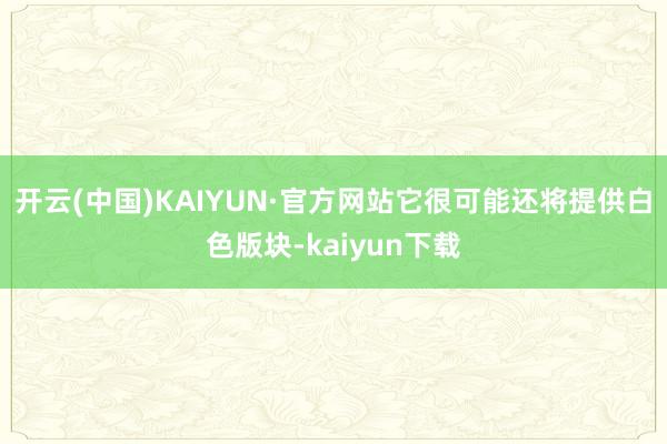 开云(中国)KAIYUN·官方网站它很可能还将提供白色版块-kaiyun下载