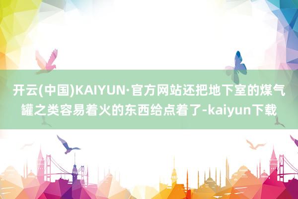 开云(中国)KAIYUN·官方网站还把地下室的煤气罐之类容易着火的东西给点着了-kaiyun下载