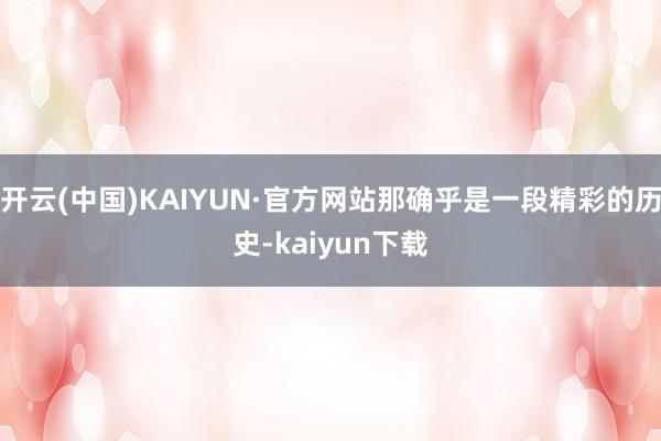 开云(中国)KAIYUN·官方网站那确乎是一段精彩的历史-kaiyun下载