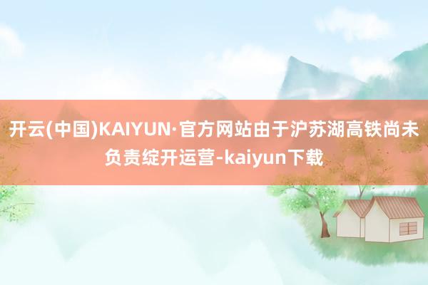 开云(中国)KAIYUN·官方网站由于沪苏湖高铁尚未负责绽开运营-kaiyun下载