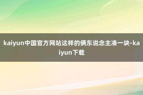 kaiyun中国官方网站这样的俩东说念主凑一块-kaiyun下载