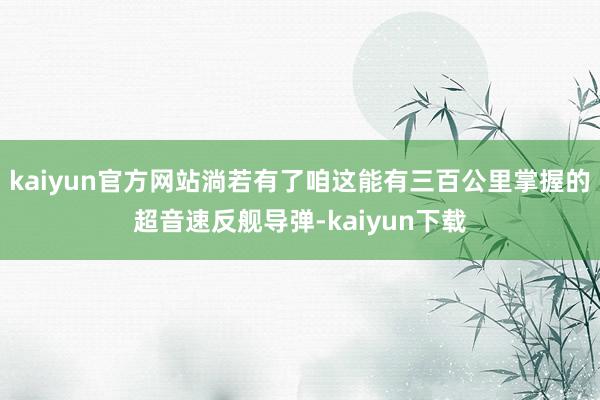 kaiyun官方网站淌若有了咱这能有三百公里掌握的超音速反舰导弹-kaiyun下载