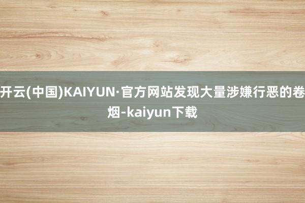 开云(中国)KAIYUN·官方网站发现大量涉嫌行恶的卷烟-kaiyun下载