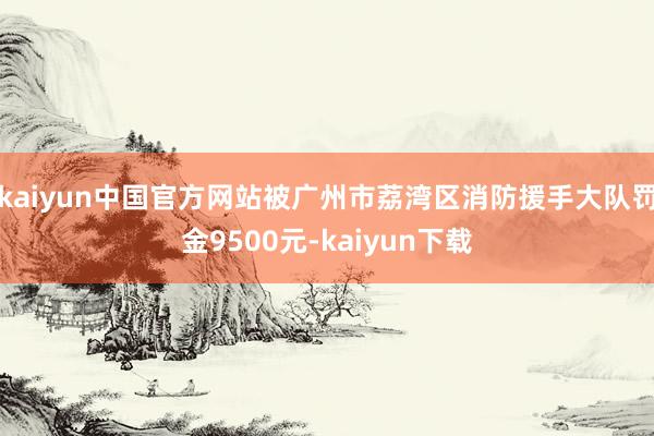 kaiyun中国官方网站被广州市荔湾区消防援手大队罚金9500元-kaiyun下载