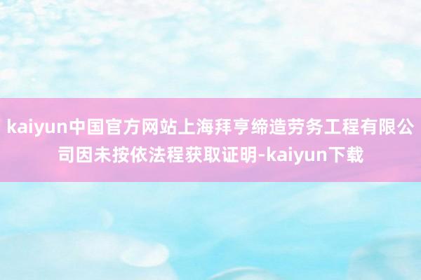 kaiyun中国官方网站上海拜亨缔造劳务工程有限公司因未按依法程获取证明-kaiyun下载