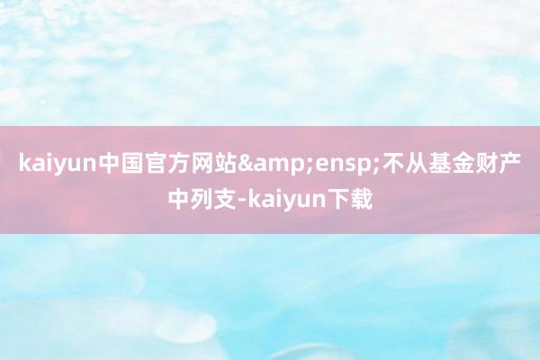 kaiyun中国官方网站&ensp;不从基金财产中列支-kaiyun下载