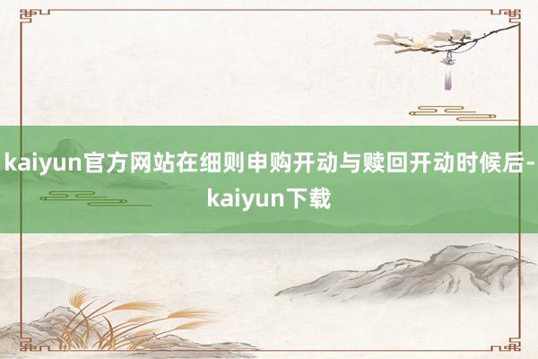 kaiyun官方网站在细则申购开动与赎回开动时候后-kaiyun下载