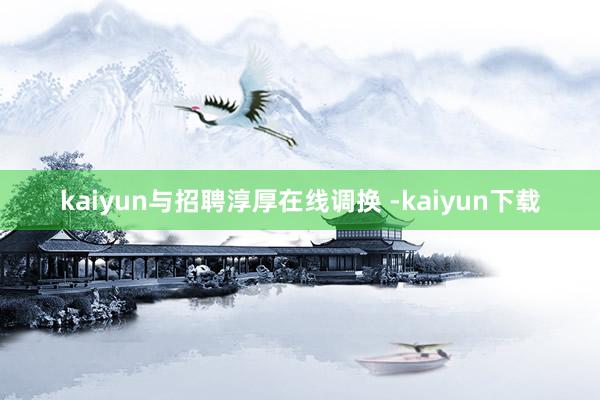 kaiyun与招聘淳厚在线调换 -kaiyun下载