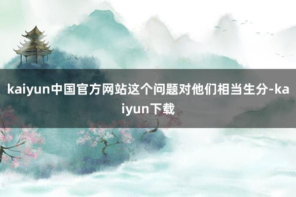 kaiyun中国官方网站这个问题对他们相当生分-kaiyun下载