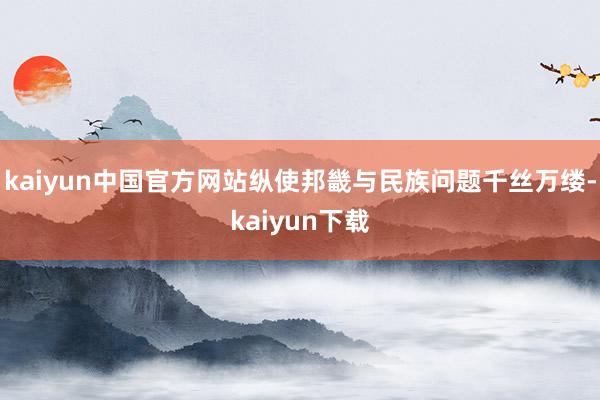 kaiyun中国官方网站纵使邦畿与民族问题千丝万缕-kaiyun下载