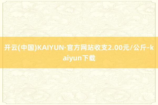 开云(中国)KAIYUN·官方网站收支2.00元/公斤-kaiyun下载