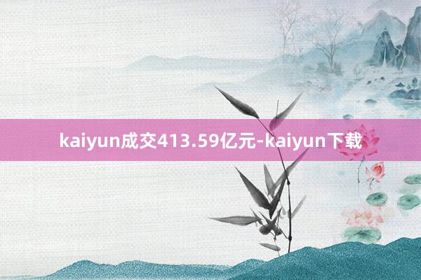 kaiyun成交413.59亿元-kaiyun下载