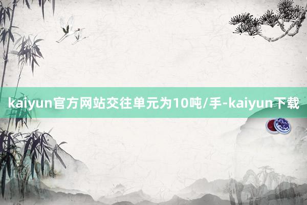 kaiyun官方网站交往单元为10吨/手-kaiyun下载