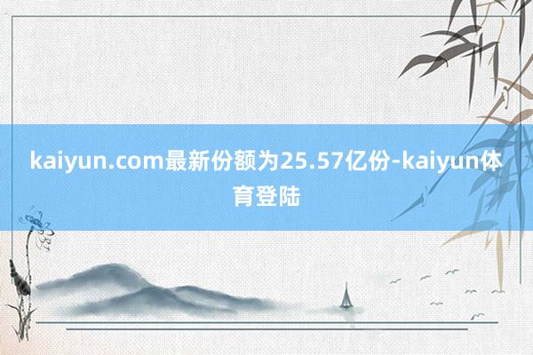 kaiyun.com最新份额为25.57亿份-kaiyun体育登陆