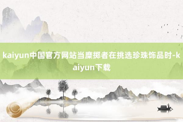 kaiyun中国官方网站当糜掷者在挑选珍珠饰品时-kaiyun下载