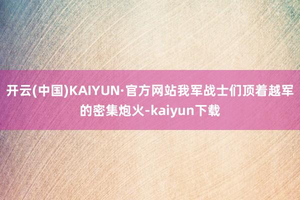 开云(中国)KAIYUN·官方网站我军战士们顶着越军的密集炮火-kaiyun下载