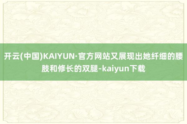 开云(中国)KAIYUN·官方网站又展现出她纤细的腰肢和修长的双腿-kaiyun下载