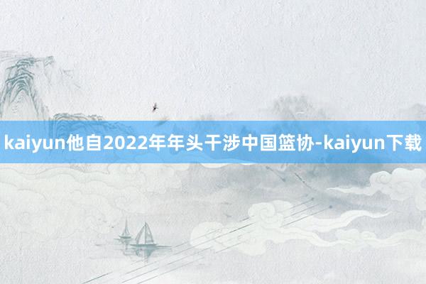 kaiyun他自2022年年头干涉中国篮协-kaiyun下载