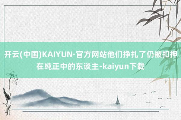 开云(中国)KAIYUN·官方网站他们挣扎了仍被扣押在纯正中的东谈主-kaiyun下载