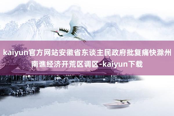 kaiyun官方网站安徽省东谈主民政府批复痛快滁州南谯经济开荒区调区-kaiyun下载