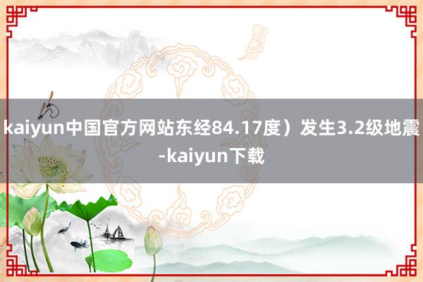 kaiyun中国官方网站东经84.17度）发生3.2级地震-kaiyun下载