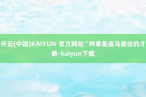 开云(中国)KAIYUN·官方网站“种草是追马最佳的才略-kaiyun下载