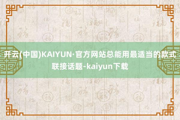 开云(中国)KAIYUN·官方网站总能用最适当的款式联接话题-kaiyun下载