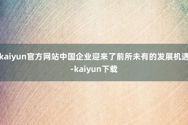 kaiyun官方网站中国企业迎来了前所未有的发展机遇-kaiyun下载