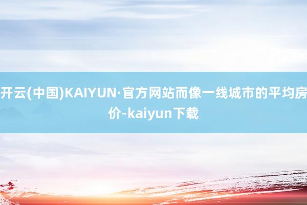 开云(中国)KAIYUN·官方网站而像一线城市的平均房价-kaiyun下载