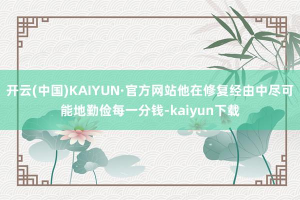 开云(中国)KAIYUN·官方网站他在修复经由中尽可能地勤俭每一分钱-kaiyun下载