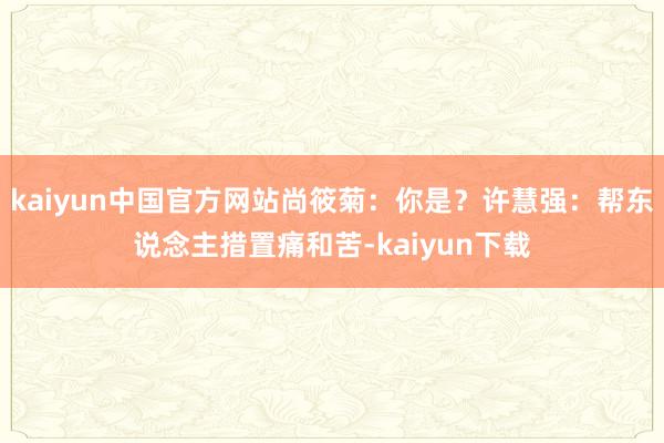 kaiyun中国官方网站尚筱菊：你是？许慧强：帮东说念主措置痛和苦-kaiyun下载