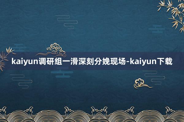 kaiyun调研组一滑深刻分娩现场-kaiyun下载