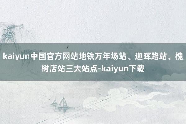 kaiyun中国官方网站地铁万年场站、迎晖路站、槐树店站三大站点-kaiyun下载