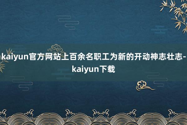 kaiyun官方网站上百余名职工为新的开动神志壮志-kaiyun下载