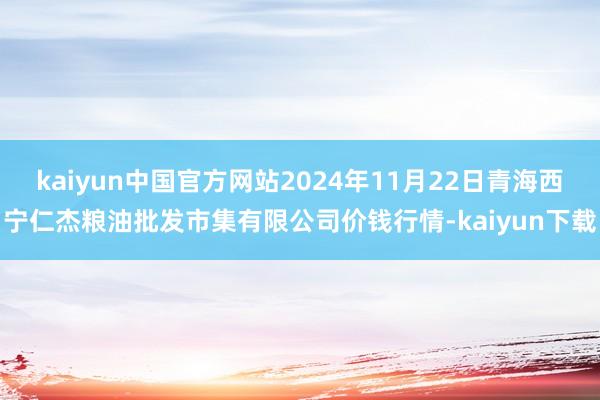 kaiyun中国官方网站2024年11月22日青海西宁仁杰粮油批发市集有限公司价钱行情-kaiyun下载