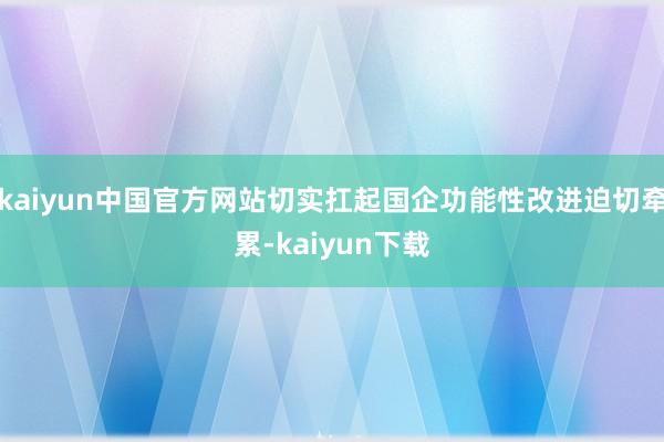 kaiyun中国官方网站切实扛起国企功能性改进迫切牵累-kaiyun下载