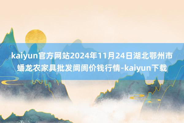 kaiyun官方网站2024年11月24日湖北鄂州市蟠龙农家具批发阛阓价钱行情-kaiyun下载