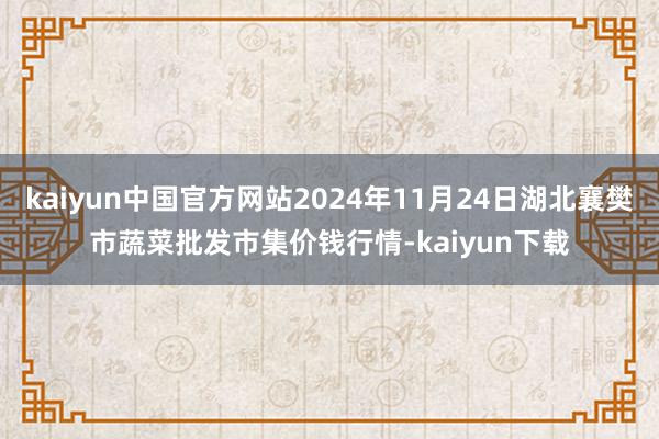 kaiyun中国官方网站2024年11月24日湖北襄樊市蔬菜批发市集价钱行情-kaiyun下载