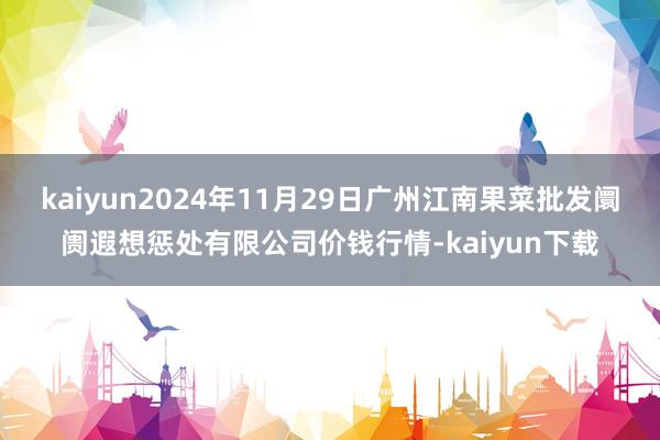 kaiyun2024年11月29日广州江南果菜批发阛阓遐想惩处有限公司价钱行情-kaiyun下载