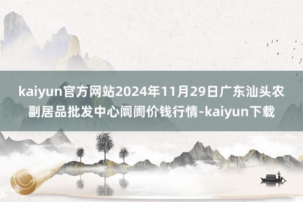 kaiyun官方网站2024年11月29日广东汕头农副居品批发中心阛阓价钱行情-kaiyun下载