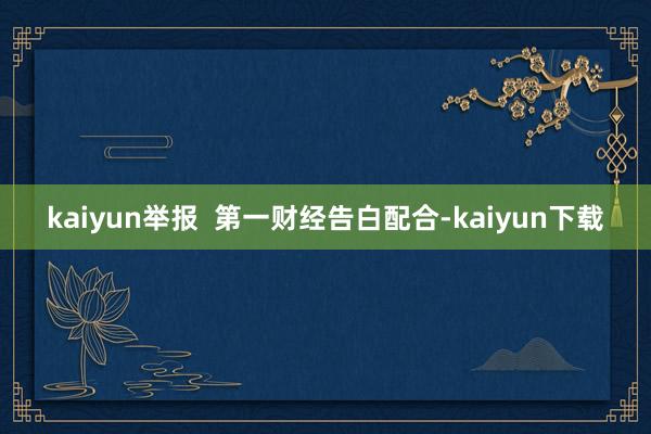 kaiyun举报  第一财经告白配合-kaiyun下载