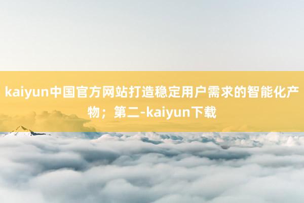 kaiyun中国官方网站打造稳定用户需求的智能化产物；第二-kaiyun下载