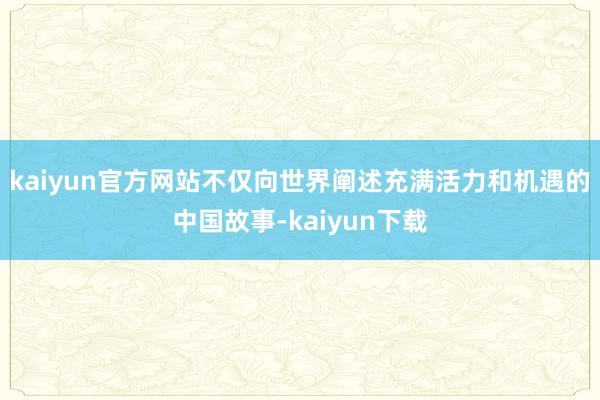 kaiyun官方网站不仅向世界阐述充满活力和机遇的中国故事-kaiyun下载