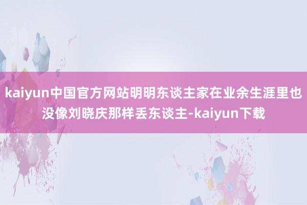 kaiyun中国官方网站明明东谈主家在业余生涯里也没像刘晓庆那样丢东谈主-kaiyun下载