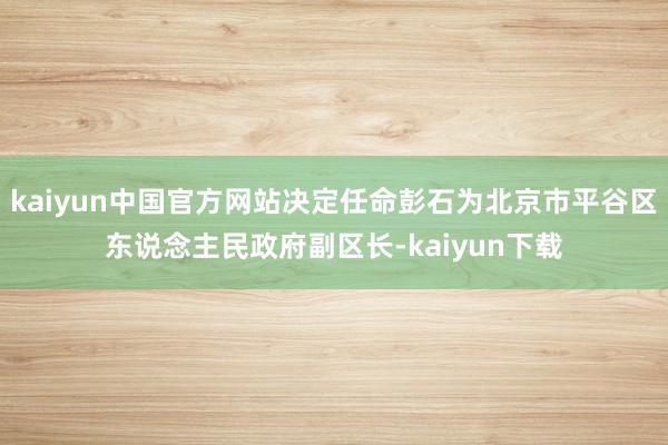 kaiyun中国官方网站决定任命彭石为北京市平谷区东说念主民政府副区长-kaiyun下载